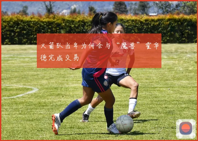 火箭队当年为何会与“魔兽”霍华德完成交易