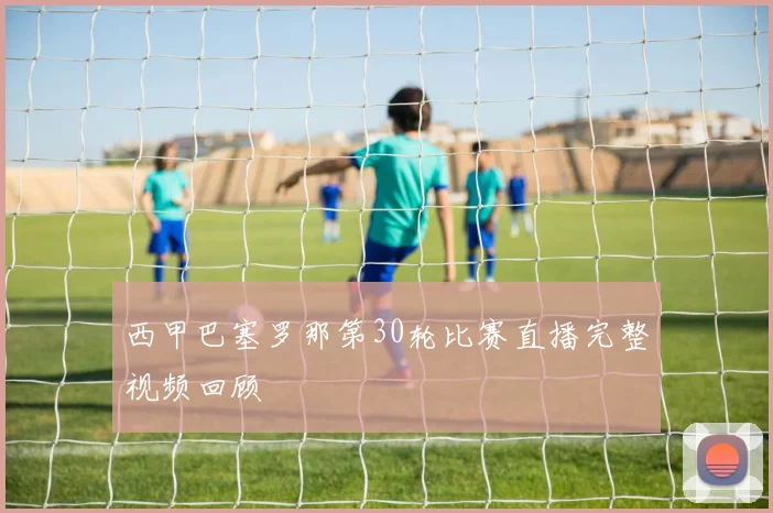 西甲巴塞罗那第30轮比赛直播完整视频回顾