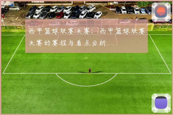 西甲篮球联赛决赛：西甲篮球联赛决赛的赛程与看点分析