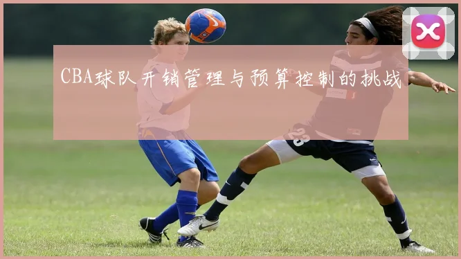 CBA球队开销管理与预算控制的挑战