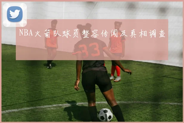 NBA火箭队球员整容传闻及真相调查
