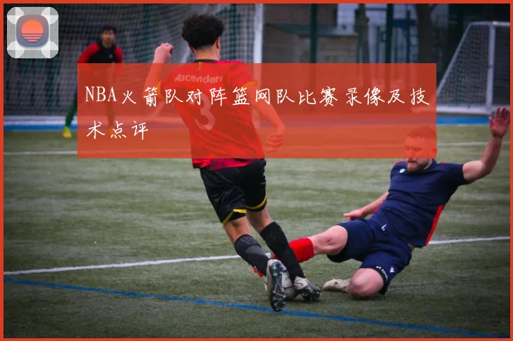 NBA火箭队对阵篮网队比赛录像及技术点评
