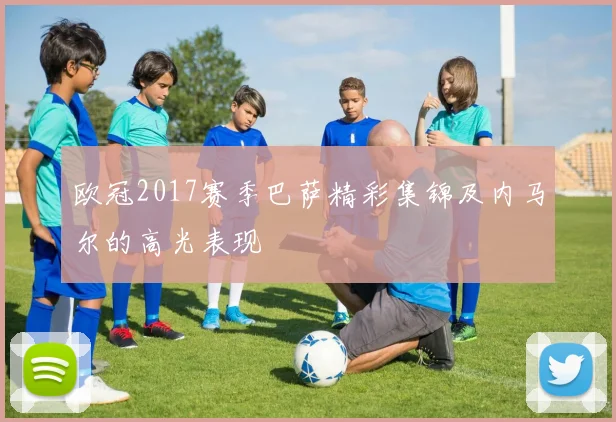 欧冠2017赛季巴萨精彩集锦及内马尔的高光表现