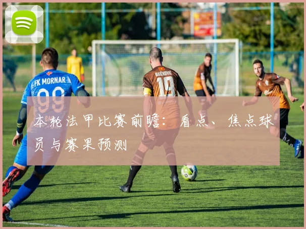 本轮法甲比赛前瞻：看点、焦点球员与赛果预测